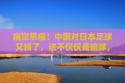 痛定思痛!中国对日本足球又输了,这不仅仅是输球,更是全方位的断层