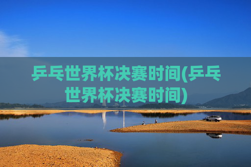 乒乓世界杯决赛时间(乒乓世界杯决赛时间)