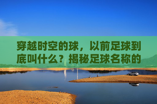 穿越时空的球,以前足球到底叫什么?揭秘足球名称的演变史