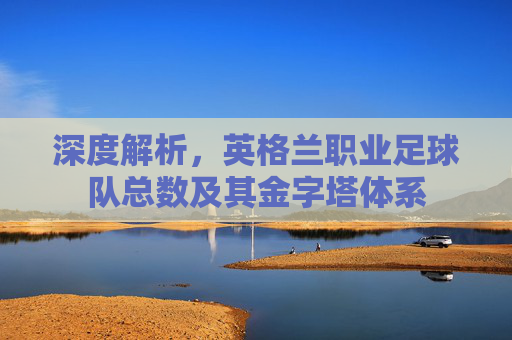 深度解析，英格兰职业足球队总数及其金字塔体系