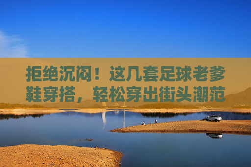 拒绝沉闷!这几套足球老爹鞋穿搭,轻松穿出街头潮范儿