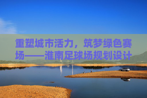重塑城市活力，筑梦绿色赛场——淮南足球场规划设计深度解析