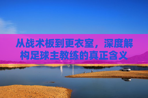 从战术板到更衣室，深度解构足球主教练的真正含义