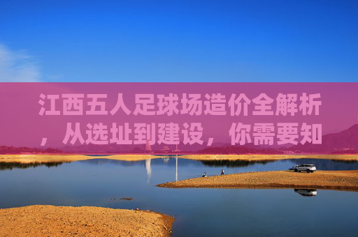 江西五人足球场造价全解析,从选址到建设,你需要知道的每一笔账