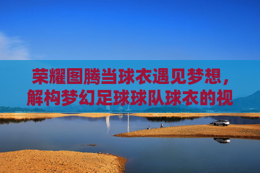 荣耀图腾当球衣遇见梦想，解构梦幻足球球队球衣的视觉诗篇