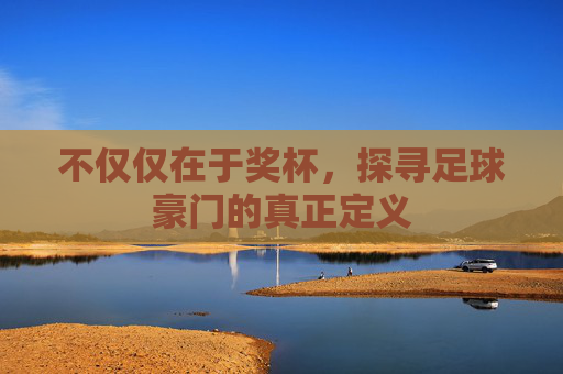 不仅仅在于奖杯,探寻足球豪门的真正定义