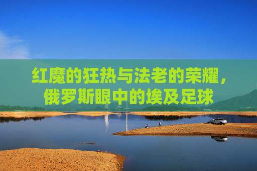 红魔的狂热与法老的荣耀,俄罗斯眼中的埃及足球
