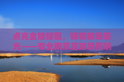 点亮金陵绿茵，铸就赛场荣光——专业南京足球场照明系列全解析