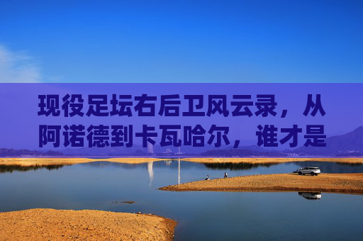 现役足坛右后卫风云录,从阿诺德到卡瓦哈尔,谁才是世界第一?