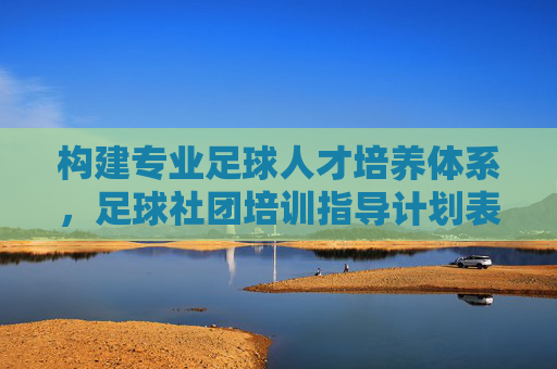 构建专业足球人才培养体系，足球社团培训指导计划表全解析