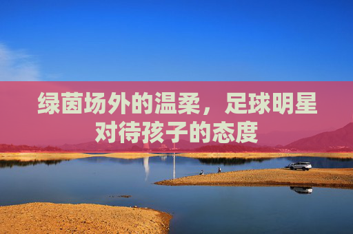 绿茵场外的温柔,足球明星对待孩子的态度