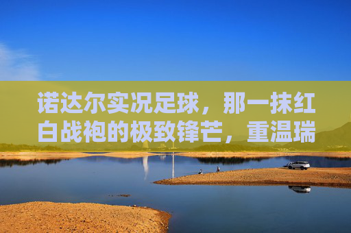 诺达尔实况足球,那一抹红白战袍的极致锋芒,重温瑞典神锋的巅峰时刻