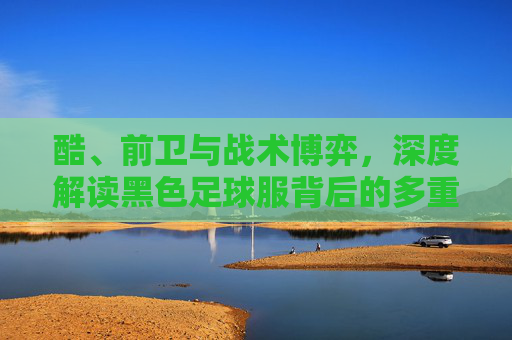 酷、前卫与战术博弈,深度解读黑色足球服背后的多重含义