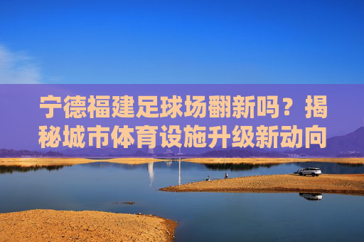宁德福建足球场翻新吗？揭秘城市体育设施升级新动向