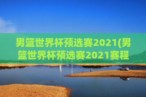 男篮世界杯预选赛2021(男篮世界杯预选赛2021赛程)