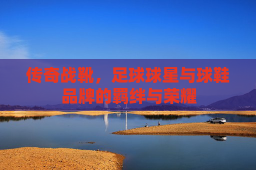 传奇战靴,足球球星与球鞋品牌的羁绊与荣耀