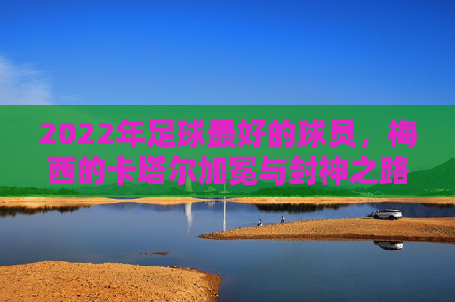 2022年足球最好的球员,梅西的卡塔尔加冕与封神之路