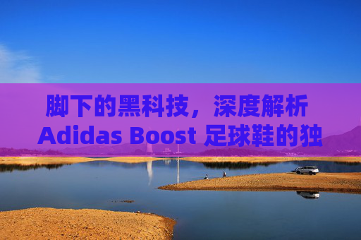 脚下的黑科技,深度解析 Adidas Boost 足球鞋的独特魅力与实战体验