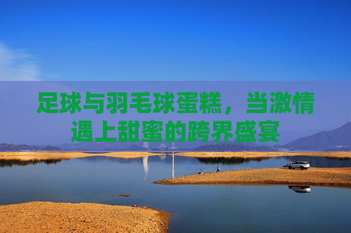 足球与羽毛球蛋糕,当激情遇上甜蜜的跨界盛宴