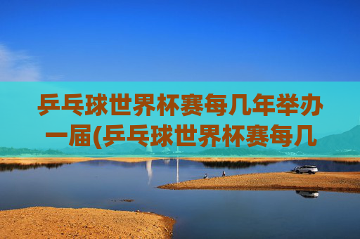 乒乓球世界杯赛每几年举办一届(乒乓球世界杯赛每几年举办一届的)
