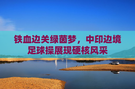 铁血边关绿茵梦,中印边境足球操展现硬核风采
