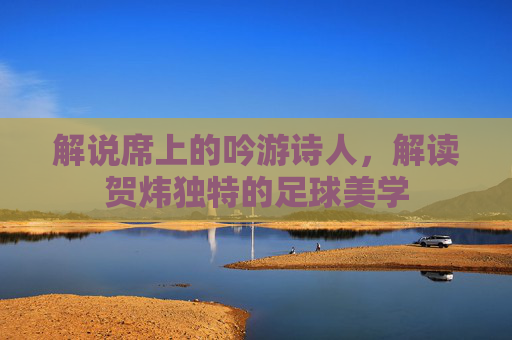 解说席上的吟游诗人,解读贺炜独特的足球美学
