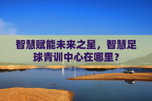智慧赋能未来之星,智慧足球青训中心在哪里?