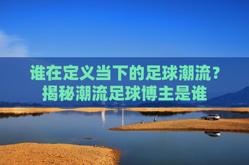 谁在定义当下的足球潮流?揭秘潮流足球博主是谁
