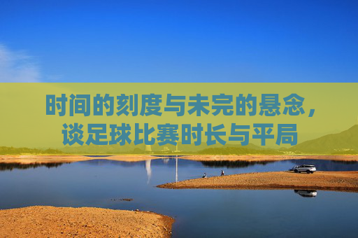 时间的刻度与未完的悬念,谈足球比赛时长与平局