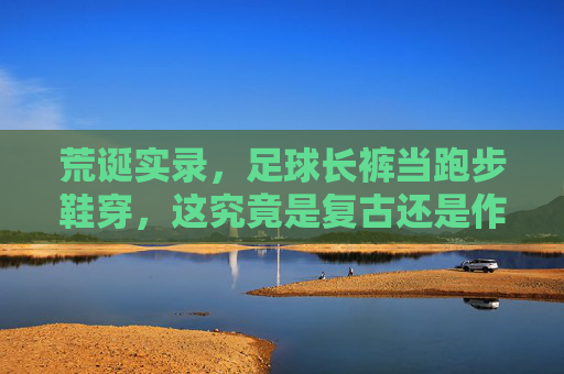 荒诞实录，足球长裤当跑步鞋穿，这究竟是复古还是作死？