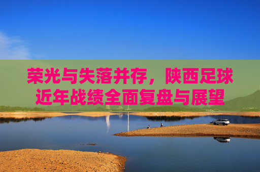 荣光与失落并存,陕西足球近年战绩全面复盘与展望