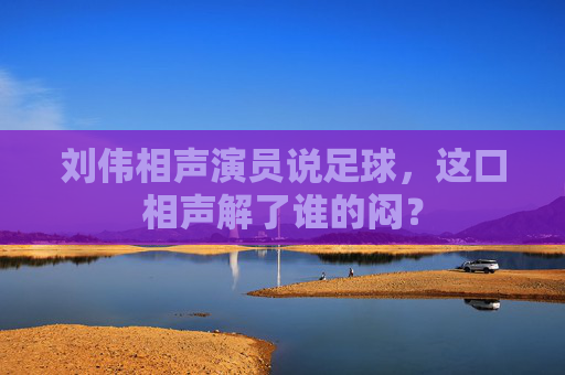 刘伟相声演员说足球,这口相声解了谁的闷?