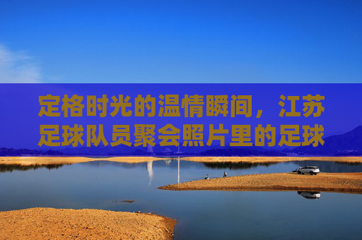 定格时光的温情瞬间,江苏足球队员聚会照片里的足球情谊