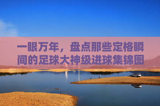 一眼万年,盘点那些定格瞬间的足球大神级进球集锦图