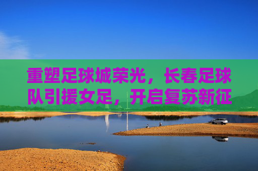 重塑足球城荣光,长春足球队引援女足,开启复苏新征途