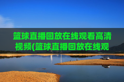 篮球直播回放在线观看高清视频(篮球直播回放在线观看高清视频下载)