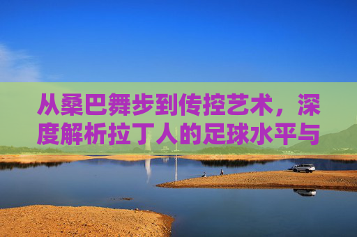 从桑巴舞步到传控艺术,深度解析拉丁人的足球水平与文化基因