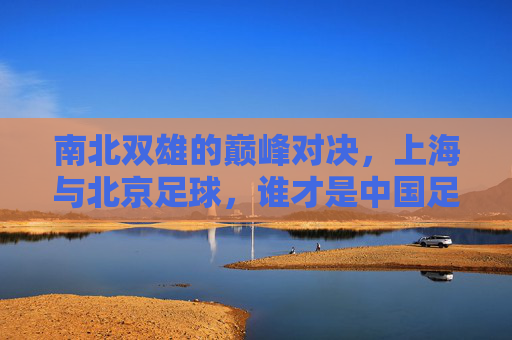 南北双雄的巅峰对决，上海与北京足球，谁才是中国足球的顶流？