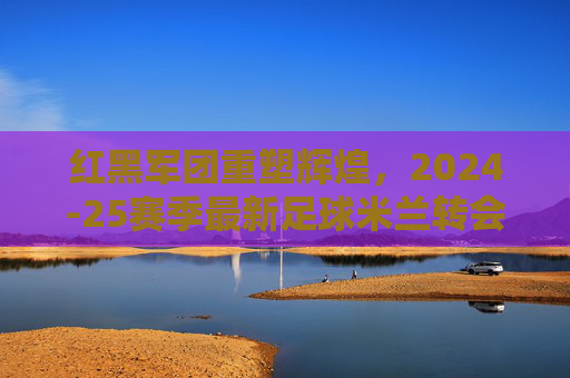 红黑军团重塑辉煌,2024-25赛季最新足球米兰转会名单深度解析