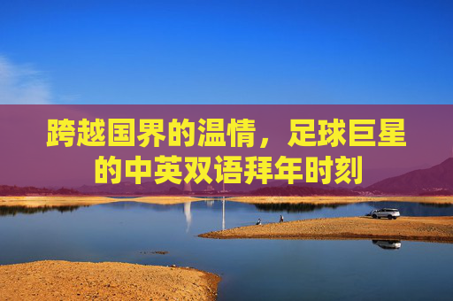 跨越国界的温情,足球巨星的中英双语拜年时刻