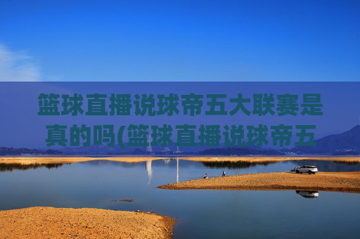 篮球直播说球帝五大联赛是真的吗(篮球直播说球帝五大联赛是真的吗吗)