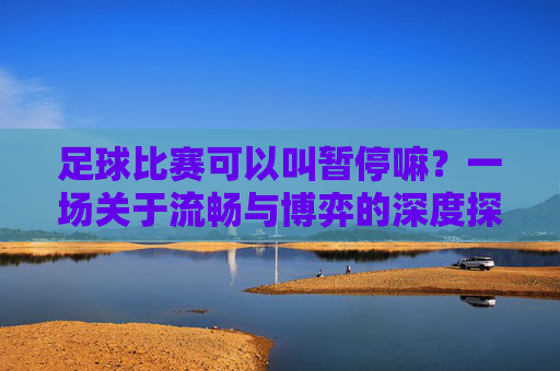 足球比赛可以叫暂停嘛?一场关于流畅与博弈的深度探讨