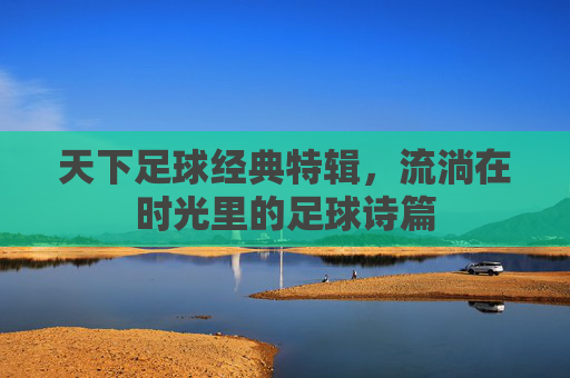 天下足球经典特辑,流淌在时光里的足球诗篇