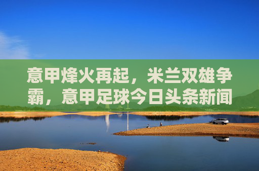 意甲烽火再起，米兰双雄争霸，意甲足球今日头条新闻深度解读