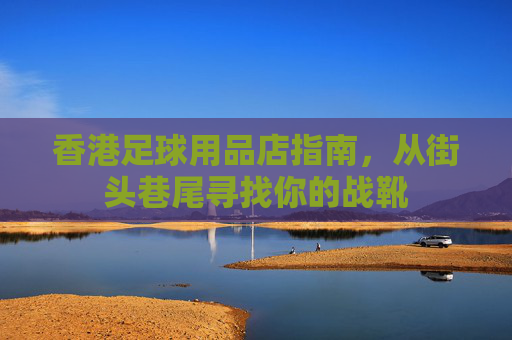香港足球用品店指南，从街头巷尾寻找你的战靴