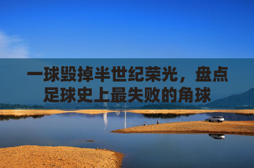 一球毁掉半世纪荣光，盘点足球史上最失败的角球