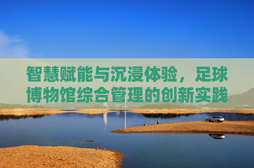 智慧赋能与沉浸体验，足球博物馆综合管理的创新实践