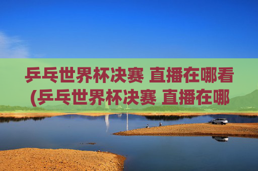 乒乓世界杯决赛 直播在哪看(乒乓世界杯决赛 直播在哪看啊)