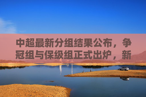 中超最新分组结果公布,争冠组与保级组正式出炉,新赛季悬念迭起