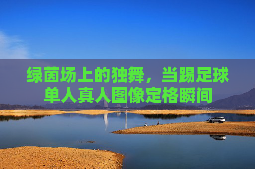 绿茵场上的独舞,当踢足球单人真人图像定格瞬间